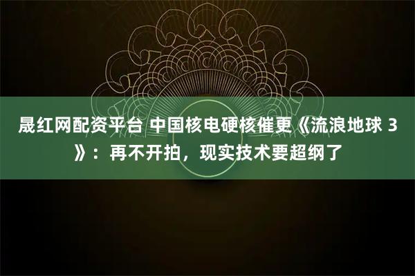 晟红网配资平台 中国核电硬核催更《流浪地球 3》：再不开拍，现实技术要超纲了