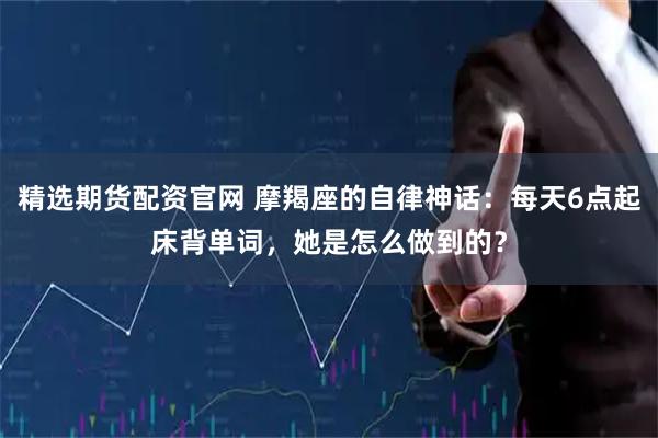 精选期货配资官网 摩羯座的自律神话：每天6点起床背单词，她是怎么做到的？