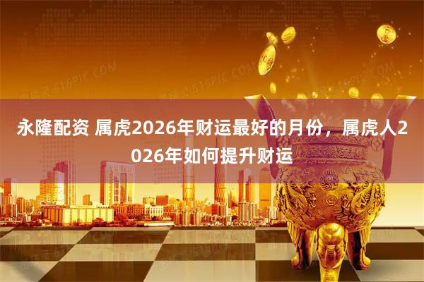 永隆配资 属虎2026年财运最好的月份，属虎人2026年如何提升财运