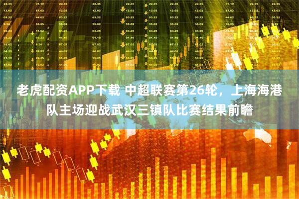 老虎配资APP下载 中超联赛第26轮，上海海港队主场迎战武汉三镇队比赛结果前瞻