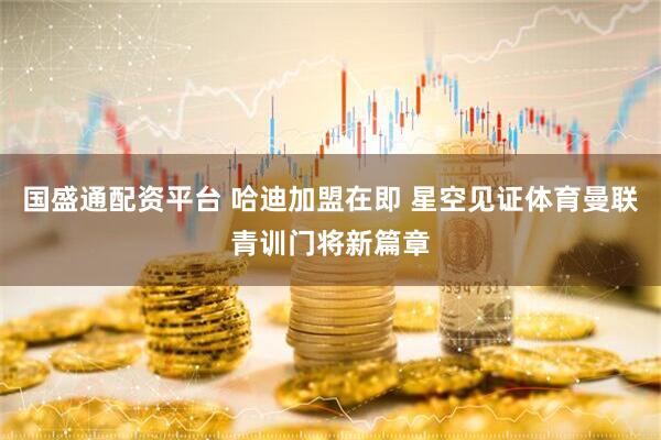 国盛通配资平台 哈迪加盟在即 星空见证体育曼联青训门将新篇章