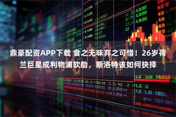 鼎豪配资APP下载 食之无味弃之可惜！26岁荷兰巨星成利物浦软肋，斯洛特该如何抉择