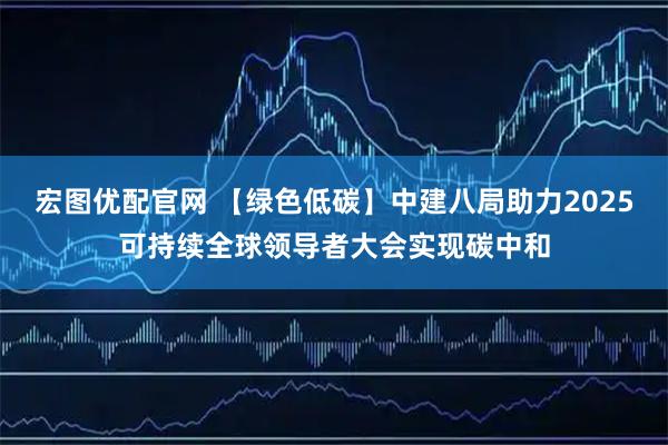 宏图优配官网 【绿色低碳】中建八局助力2025可持续全球领导者大会实现碳中和