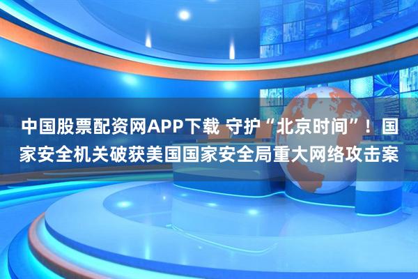 中国股票配资网APP下载 守护“北京时间”！国家安全机关破获美国国家安全局重大网络攻击案