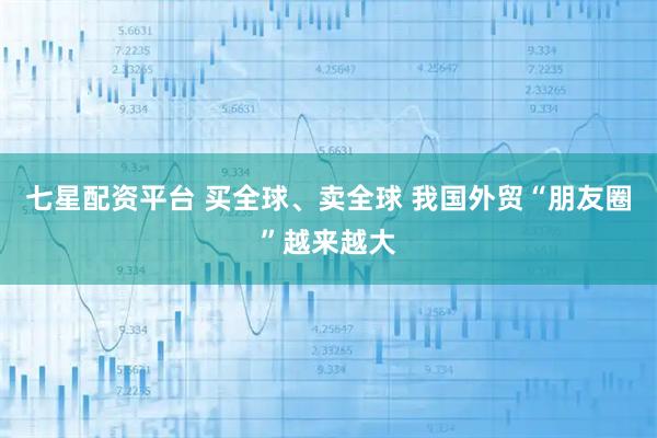 七星配资平台 买全球、卖全球 我国外贸“朋友圈”越来越大