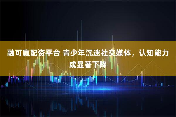 融可赢配资平台 青少年沉迷社交媒体，认知能力或显著下降