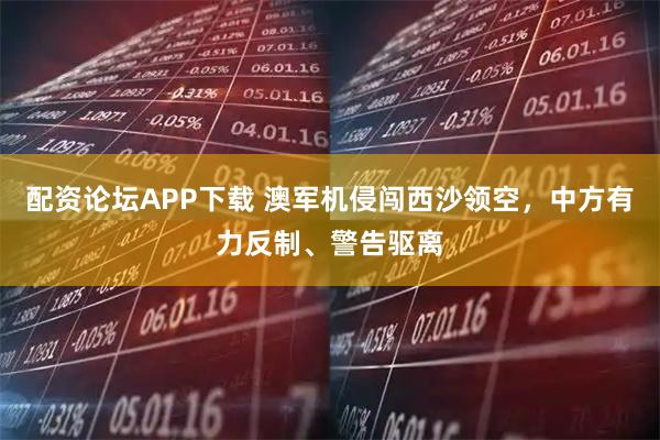 配资论坛APP下载 澳军机侵闯西沙领空，中方有力反制、警告驱离