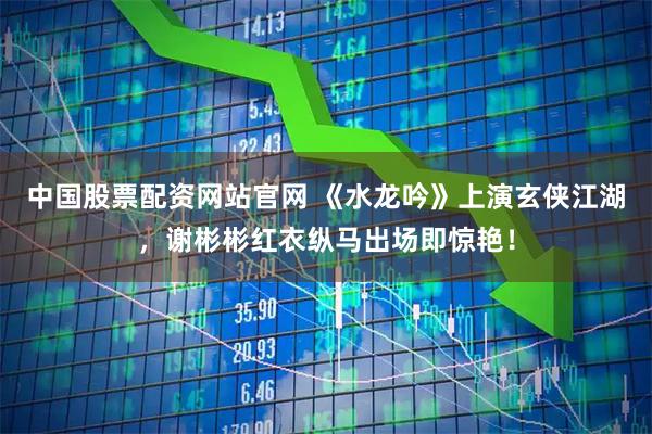 中国股票配资网站官网 《水龙吟》上演玄侠江湖，谢彬彬红衣纵马出场即惊艳！