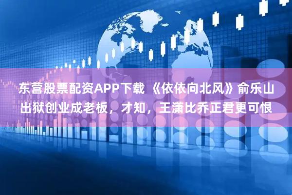东营股票配资APP下载 《依依向北风》俞乐山出狱创业成老板，才知，王潇比乔正君更可恨