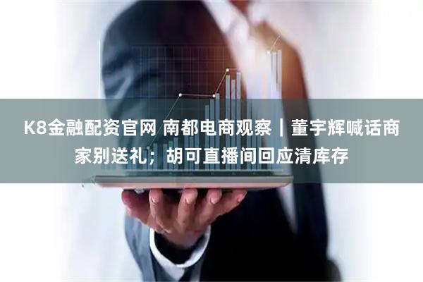 K8金融配资官网 南都电商观察｜董宇辉喊话商家别送礼；胡可直播间回应清库存