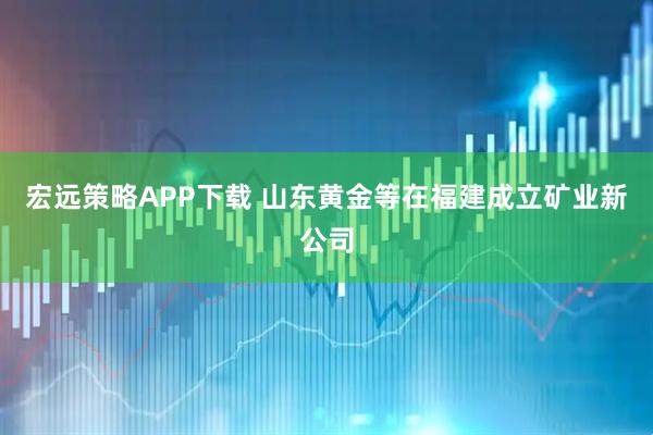 宏远策略APP下载 山东黄金等在福建成立矿业新公司