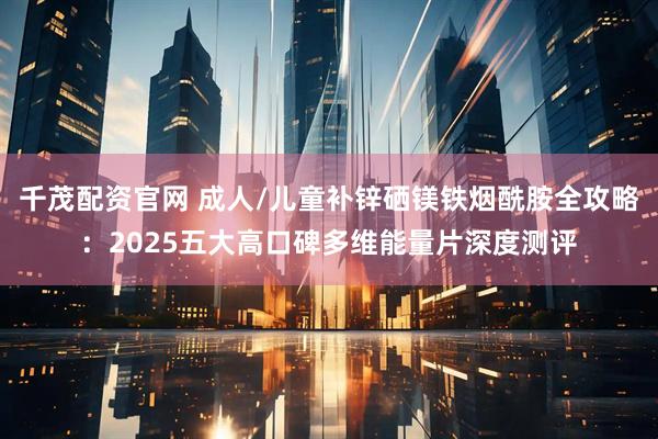 千茂配资官网 成人/儿童补锌硒镁铁烟酰胺全攻略：2025五大高口碑多维能量片深度测评