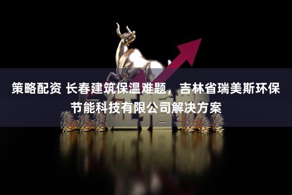 策略配资 长春建筑保温难题，吉林省瑞美斯环保节能科技有限公司解决方案
