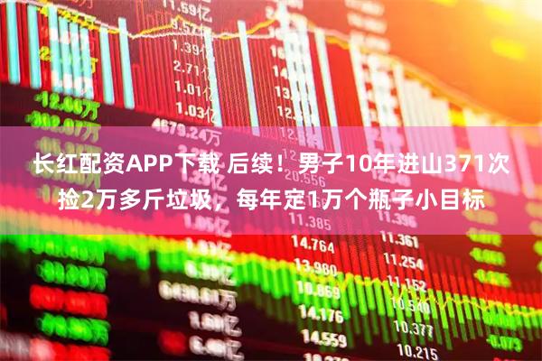 长红配资APP下载 后续！男子10年进山371次捡2万多斤垃圾，每年定1万个瓶子小目标