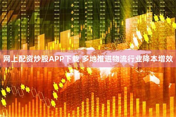 网上配资炒股APP下载 多地推进物流行业降本增效