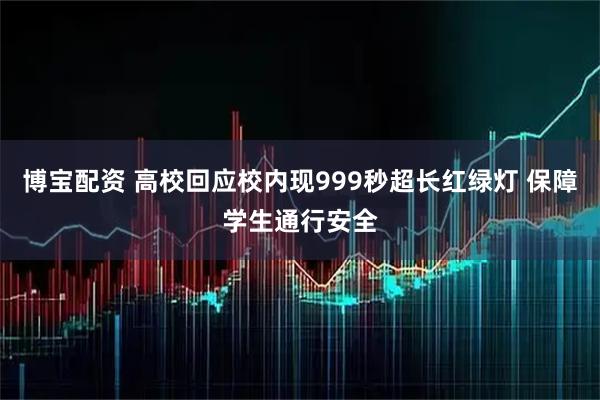 博宝配资 高校回应校内现999秒超长红绿灯 保障学生通行安全