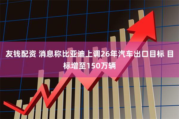友钱配资 消息称比亚迪上调26年汽车出口目标 目标增至150万辆