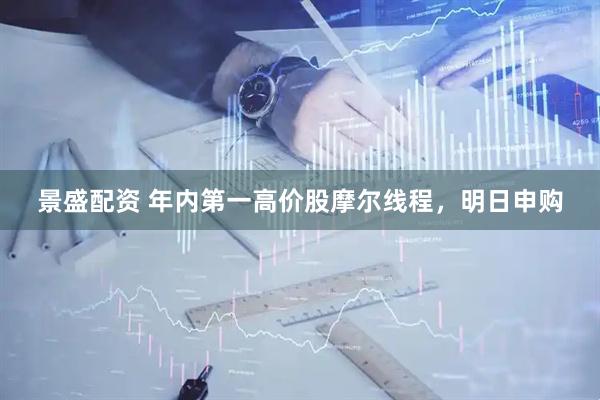 景盛配资 年内第一高价股摩尔线程，明日申购