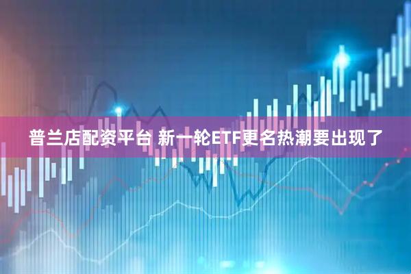 普兰店配资平台 新一轮ETF更名热潮要出现了