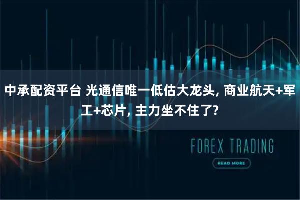 中承配资平台 光通信唯一低估大龙头, 商业航天+军工+芯片, 主力坐不住了?