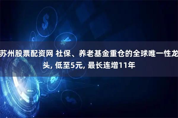 苏州股票配资网 社保、养老基金重仓的全球唯一性龙头, 低至5元, 最长连增11年