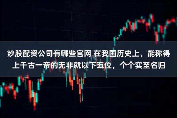炒股配资公司有哪些官网 在我国历史上，能称得上千古一帝的无非就以下五位，个个实至名归