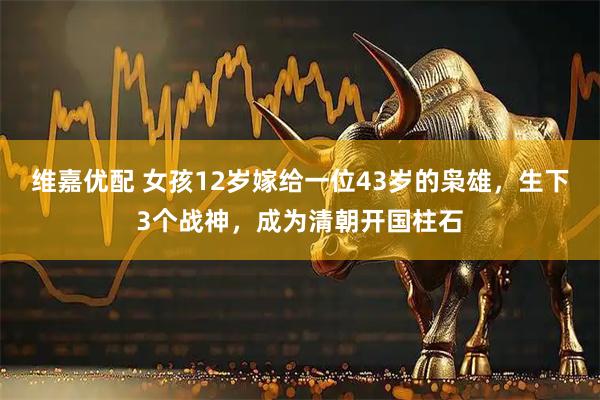 维嘉优配 女孩12岁嫁给一位43岁的枭雄，生下3个战神，成为清朝开国柱石