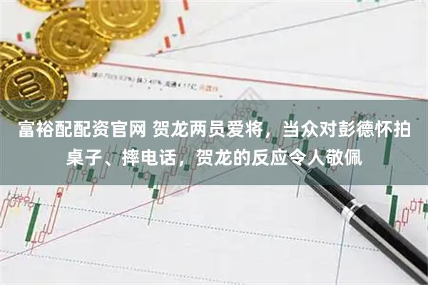 富裕配配资官网 贺龙两员爱将，当众对彭德怀拍桌子、摔电话，贺龙的反应令人敬佩