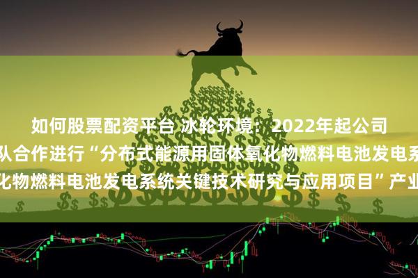 如何股票配资平台 冰轮环境：2022年起公司与西安交通大学科研团队合作进行“分布式能源用固体氧化物燃料电池发电系统关键技术研究与应用项目”产业化研究