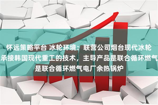 怀远策略平台 冰轮环境：联营公司烟台现代冰轮重工有限公司承接韩国现代重工的技术，主导产品是联合循环燃气电厂余热锅炉