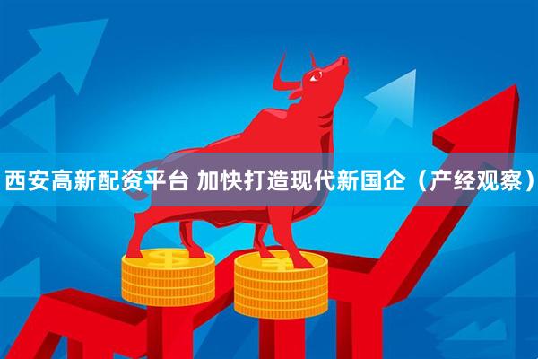 西安高新配资平台 加快打造现代新国企（产经观察）