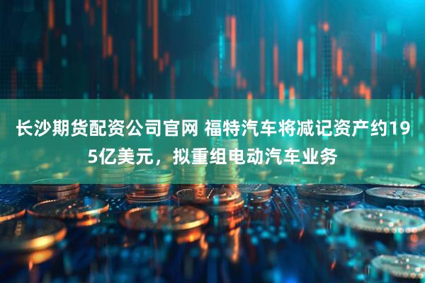 长沙期货配资公司官网 福特汽车将减记资产约195亿美元，拟重组电动汽车业务
