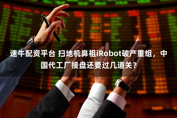 速牛配资平台 扫地机鼻祖iRobot破产重组，中国代工厂接盘还要过几道关？