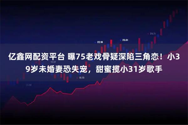 亿鑫网配资平台 曝75老戏骨疑深陷三角恋！小39岁未婚妻恐失宠，甜蜜揽小31岁歌手
