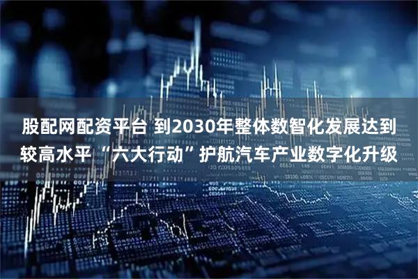 股配网配资平台 到2030年整体数智化发展达到较高水平 “六大行动”护航汽车产业数字化升级