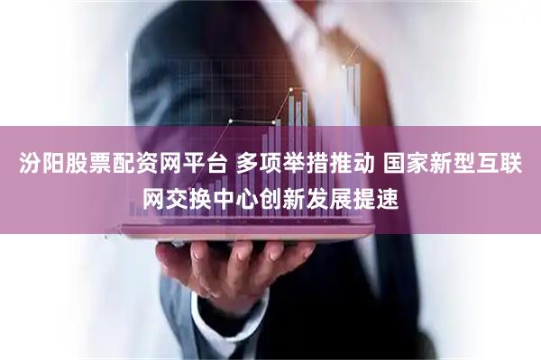 汾阳股票配资网平台 多项举措推动 国家新型互联网交换中心创新发展提速