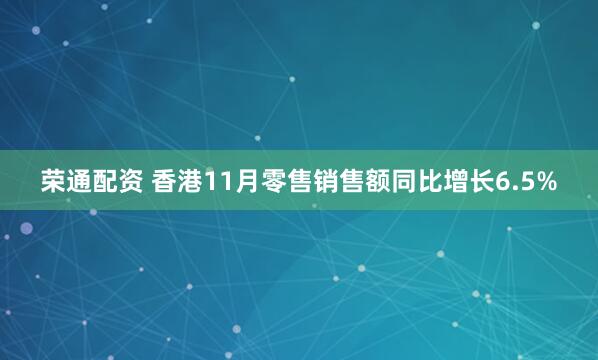 荣通配资 香港11月零售销售额同比增长6.5%