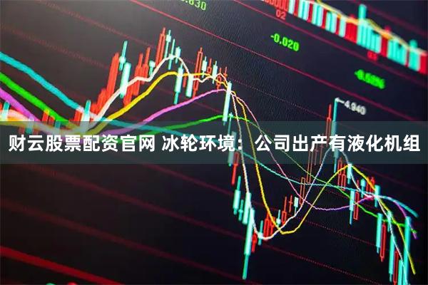 财云股票配资官网 冰轮环境：公司出产有液化机组