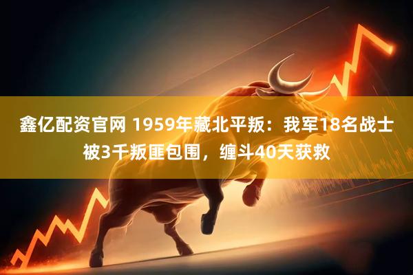 鑫亿配资官网 1959年藏北平叛：我军18名战士被3千叛匪包围，缠斗40天获救