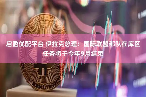 启盈优配平台 伊拉克总理：国际联盟部队在库区任务将于今年9月结束