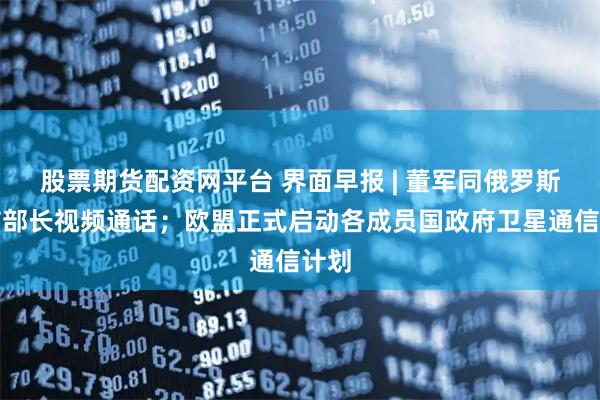 股票期货配资网平台 界面早报 | 董军同俄罗斯国防部长视频通话；欧盟正式启动各成员国政府卫星通信计划