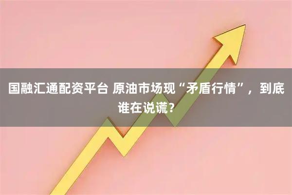 国融汇通配资平台 原油市场现“矛盾行情”，到底谁在说谎？