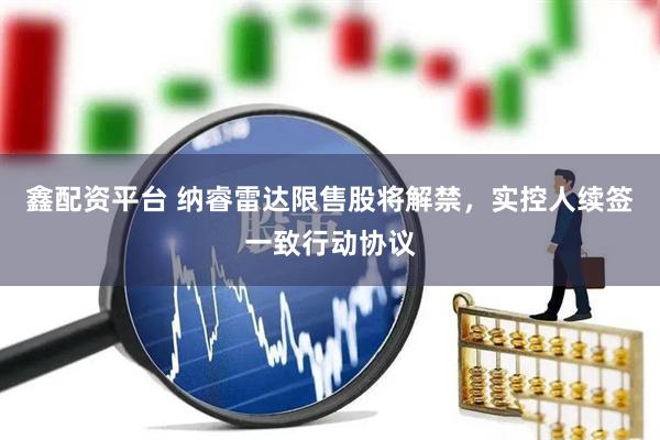 鑫配资平台 纳睿雷达限售股将解禁，实控人续签一致行动协议