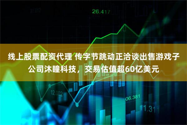 线上股票配资代理 传字节跳动正洽谈出售游戏子公司沐瞳科技，交易估值超60亿美元