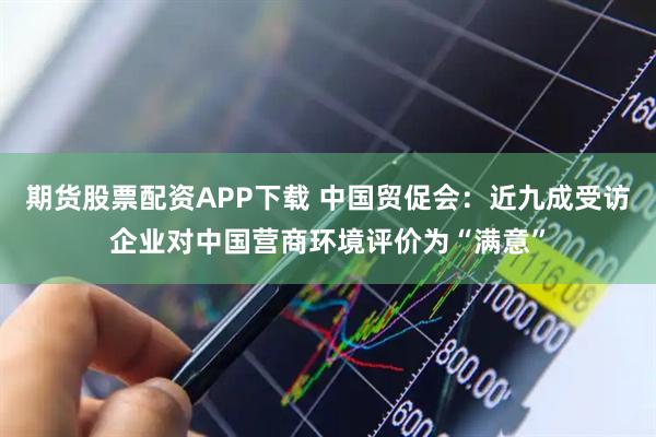 期货股票配资APP下载 中国贸促会：近九成受访企业对中国营商环境评价为“满意”
