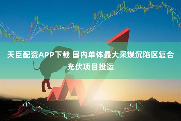 天臣配资APP下载 国内单体最大采煤沉陷区复合光伏项目投运