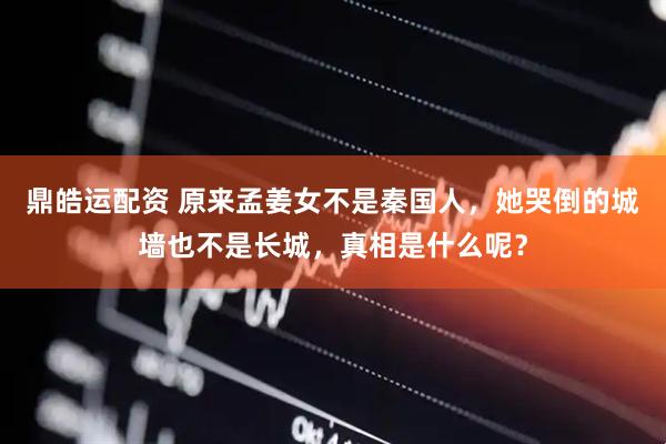 鼎皓运配资 原来孟姜女不是秦国人，她哭倒的城墙也不是长城，真相是什么呢？