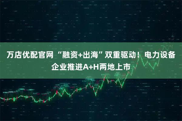 万店优配官网 “融资+出海”双重驱动！电力设备企业推进A+H两地上市